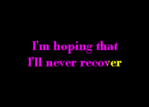 I'm hoping that

I'll never recover