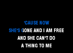 'CAU SE NOW

SHE'S GONE AND I RM FREE
AND SHE CAN'T DO
A THING TO ME