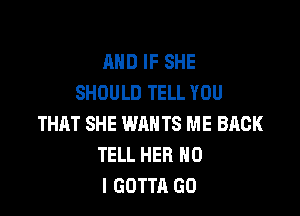 AND IF SHE
SHOULD TELL YOU

THAT SHE WANTS ME BACK
TELL HER NO
I GOTTA GO