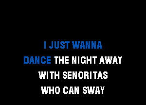 IJUST WANNA

DANCE THE NIGHT AWAY
WITH SEHORITAS
WHO CAN SWAY