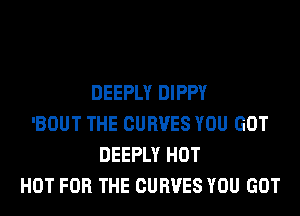DEEPLY DIPPY
'BOUT THE CURVES YOU GOT
DEEPLY HOT
HOT FOR THE CURVES YOU GOT