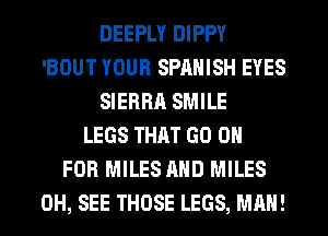 DEEPLY DIPPY
'BOUT YOUR SPANISH EYES
SIERRA SMILE
LEGS THAT GO 0

FOR MILES AND MILES
0H, SEE THOSE LEGS, MAN!