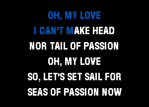 OH, MY LOVE
l CRH'T MAKE HEAD
HOB TAIL 0F PASSION
OH, MY LOVE
80, LET'S SET SAIL FDR

SEAS 0F PASSION HOW I