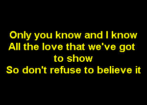 Only you know and I know
All the love that we've got

to show
So don't refuse to believe it