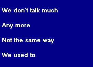 We don't talk much

Any more

Not the same way

We used to