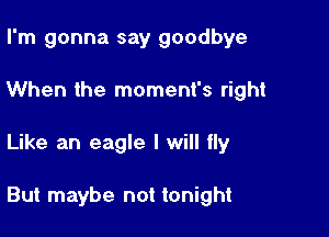 I'm gonna say goodbye
When the moment's right

Like an eagle I will fly

But maybe not tonight