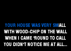 YOUR HOUSE WAS VERY SMALL
WITH WOOD-CHIP ON THE WALL
WHEN I CAME 'ROUHD TO CALL
YOU DIDN'T NOTICE ME AT ALL...