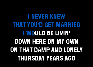I NEVER KNEW
THAT YOU'D GET MARRIED
I WOULD BE LIVIH'
DOWN HERE ON MY OWN
ON THAT DAMP AND LONELY
THURSDAY YEARS AGO