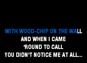 WITH WOOD-CHIP ON THE WALL
AND WHEN I CAME
'ROUHD TO CALL
YOU DIDN'T NOTICE ME AT ALL...