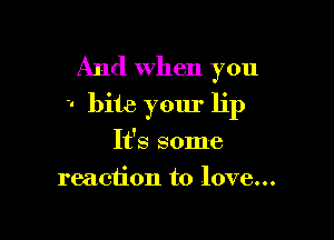And when you
-. bite your lip

It's some
reaction to love...