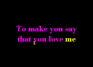 To make you say

that you love me