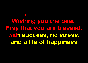 Wishing you the best.
Pray that you are blessed.
with success, no stress,
and a life of happiness