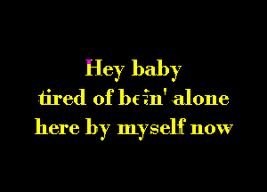 Hey baby
1i1'ed 0f bcfn' alone
here by myself now