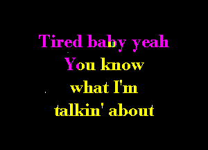 Tired baby yeah

You know

what I'm

talkin' about