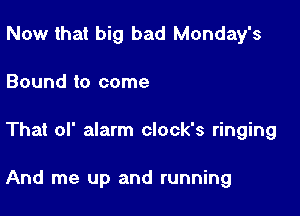 Now that big bad Monday's
Bound to come

That of alarm clock's ringing

And me up and running