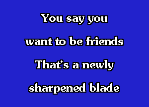 You say you
want to be friends

That's a newly

sharpened blade