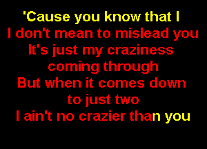 'Cause you know that I
I don't mean to mislead you
It's just my craziness
coming through
But when it comes down
to just two
I ain't no crazier than you