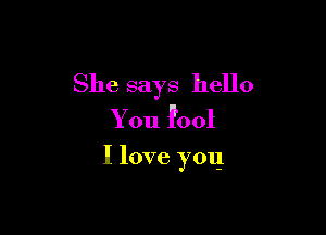 She says hello
You fool

I love you