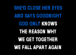 SHE'D CLOSE HER EYES
AND SAYS GOODNIGHT
GOD ONLY KNOWS
THE REASON WHY
WE GET TOGETHER

WE FALL APART AGAIN I