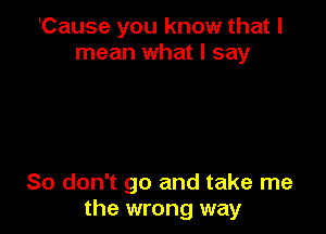 'Cause you know that I
mean what I say

So don't go and take me
the wrong way