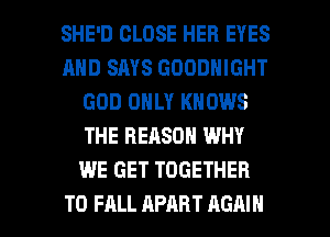 SHE'D CLOSE HER EYES
AND SAYS GOODNIGHT
GOD ONLY KNOWS
THE REASON WHY
WE GET TOGETHER

T0 FALL APART AGAIN I