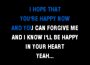 I HOPE THAT
YOU'RE HAPPY NOW
AND YOU CAN FORGIVE ME
AND I KNOW I'LL BE HAPPY
IN YOUR HEART
YEAH...