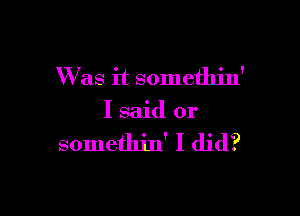 Was it somethin'

I said or

somethin' I did?