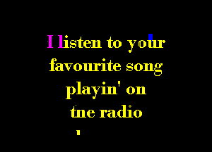I listen to yohr

favourite song

playin' on
tne radio