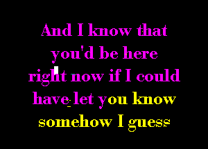 And I know that

you'd be here
rigHt now if I could
havq- let you know
somehow I guess