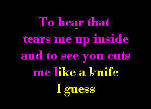 To hear that

tears me 11p inside
and to see you cuts
me like a lmife
I guess