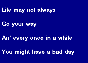 Life may not always
Go your way

An every once in a while

You might have a bad day