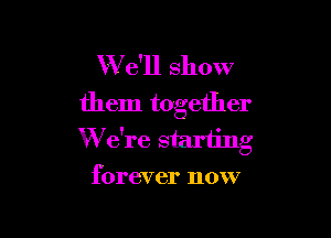 W'e'll show
them together

W e're starting
forever now