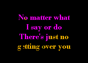 No matter what
I say or (10

There's just no

g 311ng over you