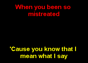 When you been so
mistreated

'Cause you know that I
mean what I say