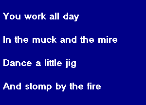 You work all day
In the muck and the mire

Dance a little jig

And stomp by the tire
