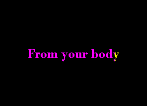 From your body
