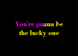 You're gonna be

the lucky one