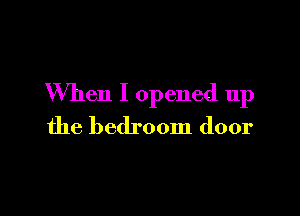 When I opened up

the bedroom door