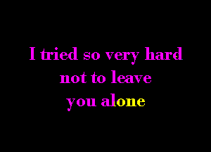 I tried so very hard
not to leave

you alone