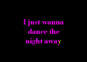 I just wanna
dance the

night away