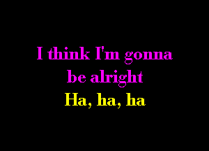 I think I'm gonna

be alright
Ha, ha, ha