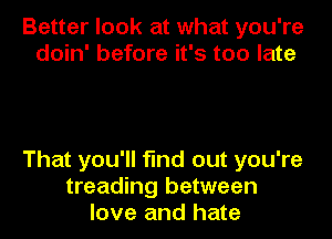 Better look at what you're
doin' before it's too late

That you'll find out you're
treading between
love and hate