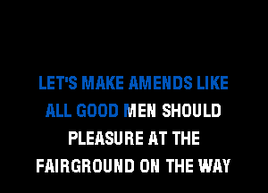 LET'S MAKE RMENDS LIKE
ALL GOOD MEN SHOULD
PLEASURE AT THE
FAIBGBOUHD ON THE WAY