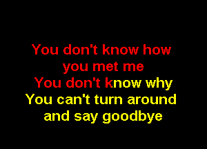 You don't know how
you met me

You don't know why
You can't turn around
and say goodbye