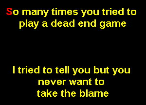 So many times you tried to
play a dead end game

I tried to tell you but you
never want to
take the blame