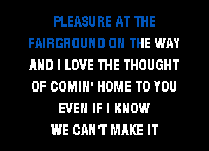 PLERSURE HT THE
FAIRGROUND ON THE WAY
AND I LOVE THE THOUGHT
0F COMIN' HOME TO YOU

EVEN IF I KNOW

WE CAN'T MAKE IT