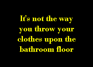 It's not the way
you throw your
clothes upon the
bathroom floor

g
