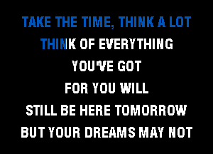 TAKE THE TIME, THINK A LOT
THINK OF EVERYTHING
YOU'VE GOT
FOR YOU WILL
STILL BE HERE TOMORROW
BUT YOUR DREAMS MAY NOT