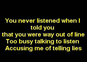 You never listened when I
told you
that you were way out of line
Too busy talking to listen
Accusing me of telling lies