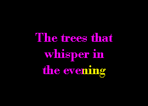 The trees that
whisper in

the evening